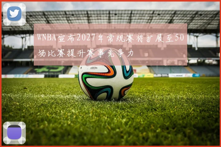 WNBA宣布2027年常规赛将扩展至50场比赛提升赛事竞争力