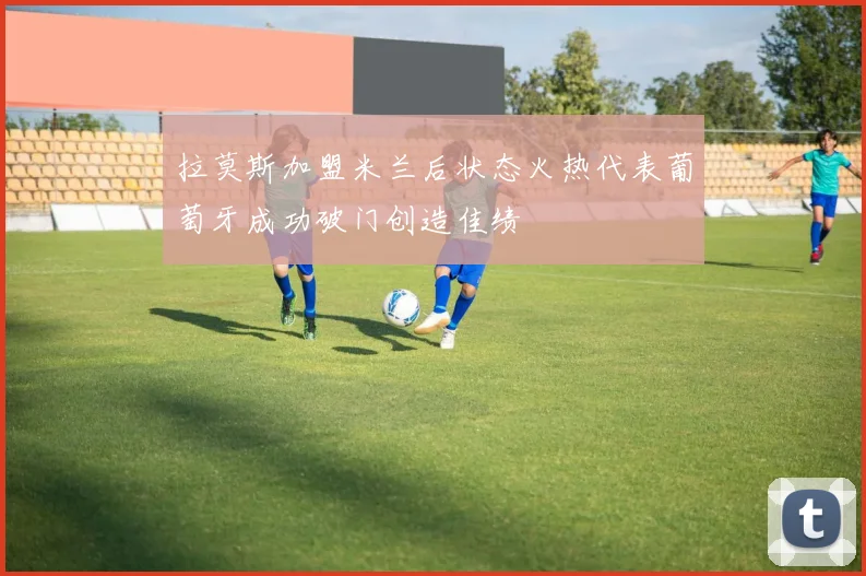 拉莫斯加盟米兰后状态火热代表葡萄牙成功破门创造佳绩