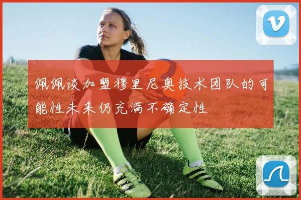 佩佩谈加盟穆里尼奥技术团队的可能性未来仍充满不确定性