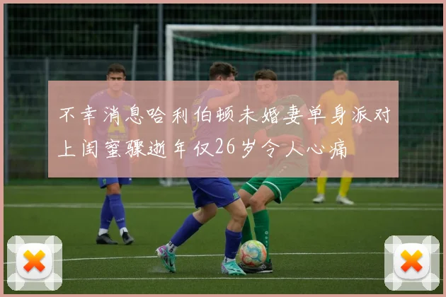 不幸消息哈利伯顿未婚妻单身派对上闺蜜骤逝年仅26岁令人心痛