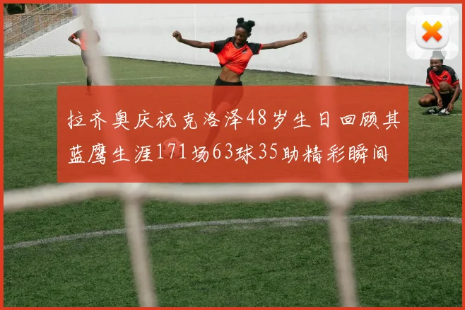 拉齐奥庆祝克洛泽48岁生日回顾其蓝鹰生涯171场63球35助精彩瞬间