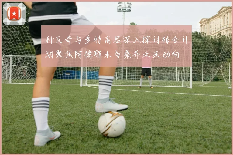 科瓦奇与多特高层深入探讨转会计划聚焦阿德耶米与桑乔未来动向