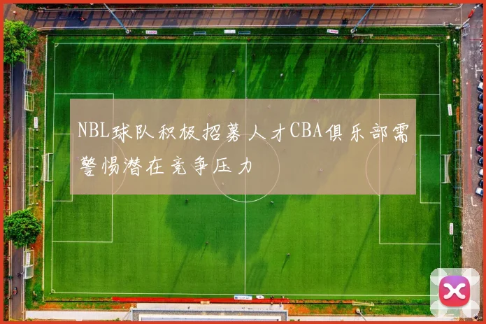 NBL球队积极招募人才CBA俱乐部需警惕潜在竞争压力