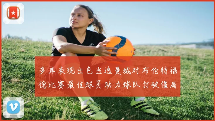 多库表现出色当选曼城对布伦特福德比赛最佳球员助力球队打破僵局