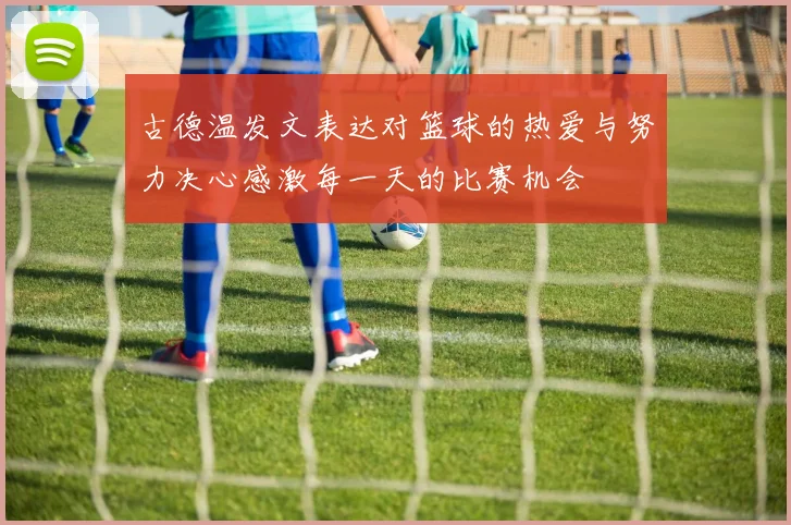 古德温发文表达对篮球的热爱与努力决心感激每一天的比赛机会