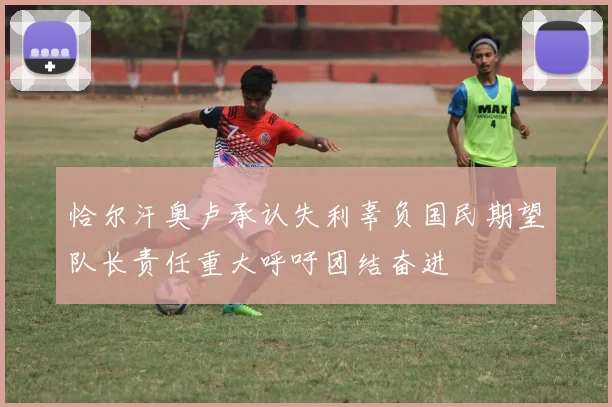 恰尔汗奥卢承认失利辜负国民期望队长责任重大呼吁团结奋进