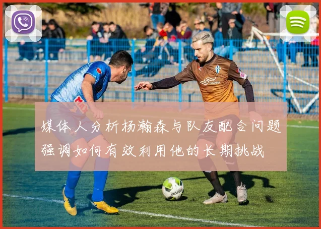 媒体人分析杨瀚森与队友配合问题强调如何有效利用他的长期挑战