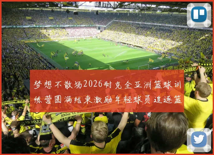 梦想不散场2026耐克全亚洲篮球训练营圆满结束激励年轻球员追逐篮球梦想