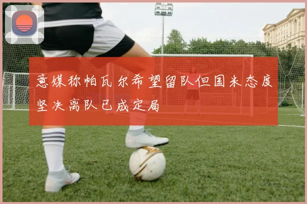 意媒称帕瓦尔希望留队但国米态度坚决离队已成定局