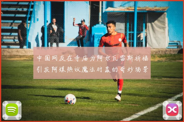 中国网友在寺庙为阿尔瓦雷斯祈福引发阿媒热议魔法对轰的奇妙场景