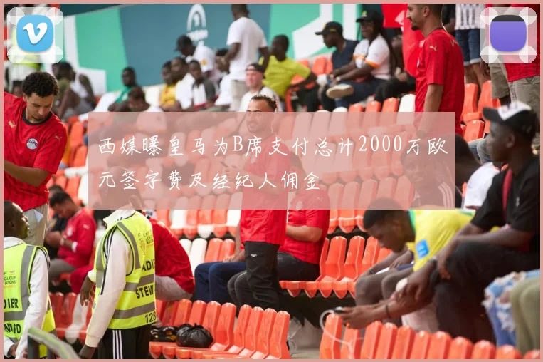 西媒曝皇马为B席支付总计2000万欧元签字费及经纪人佣金
