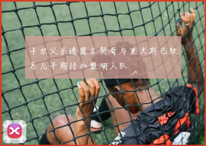 卡尔父亲透露东契奇与里夫斯已联系儿子期待加盟湖人队