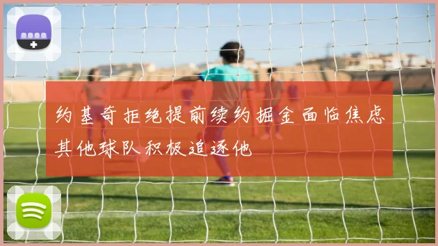 约基奇拒绝提前续约掘金面临焦虑其他球队积极追逐他
