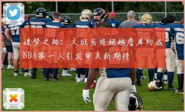 追梦之路:文班或将超越詹库约成NBA第一人引发审美新期待