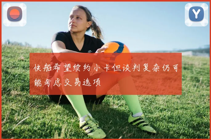 快船希望续约小卡但谈判复杂仍可能考虑交易选项