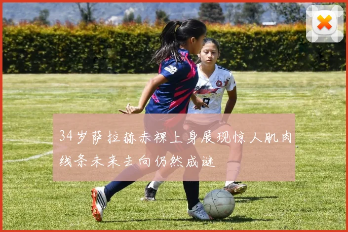 34岁萨拉赫赤裸上身展现惊人肌肉线条未来去向仍然成谜